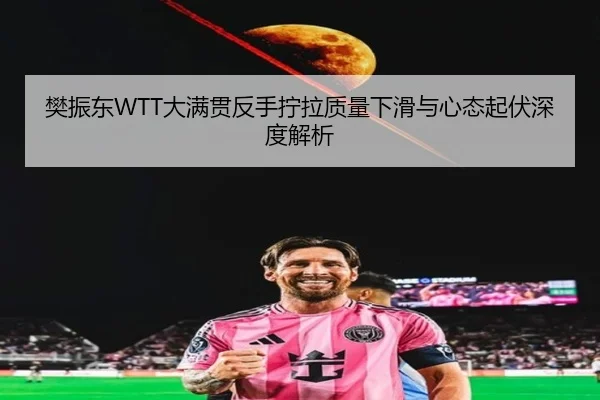 樊振东WTT大满贯反手拧拉质量下滑与心态起伏深度解析