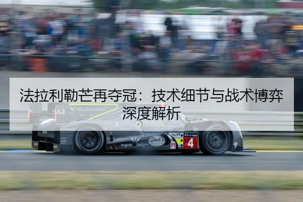 法拉利勒芒再夺冠：技术细节与战术博弈深度解析