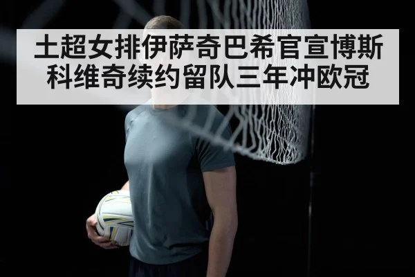 土超女排伊萨奇巴希官宣博斯科维奇续约留队三年冲欧冠